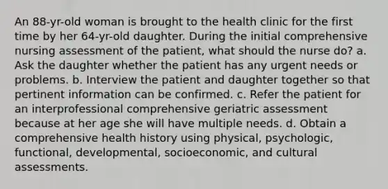 An 88-yr-old woman is brought to the health clinic for the first time by her 64-yr-old daughter. During the initial comprehensive nursing assessment of the patient, what should the nurse do? a. Ask the daughter whether the patient has any urgent needs or problems. b. Interview the patient and daughter together so that pertinent information can be confirmed. c. Refer the patient for an interprofessional comprehensive geriatric assessment because at her age she will have multiple needs. d. Obtain a comprehensive health history using physical, psychologic, functional, developmental, socioeconomic, and cultural assessments.