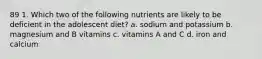 89 1. Which two of the following nutrients are likely to be deficient in the adolescent diet? a. sodium and potassium b. magnesium and B vitamins c. vitamins A and C d. iron and calcium