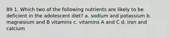 89 1. Which two of the following nutrients are likely to be deficient in the adolescent diet? a. sodium and potassium b. magnesium and B vitamins c. vitamins A and C d. iron and calcium