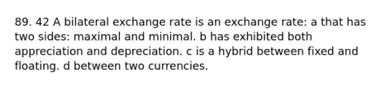 89. 42 A bilateral exchange rate is an exchange rate: a that has two sides: maximal and minimal. b has exhibited both appreciation and depreciation. c is a hybrid between fixed and floating. d between two currencies.