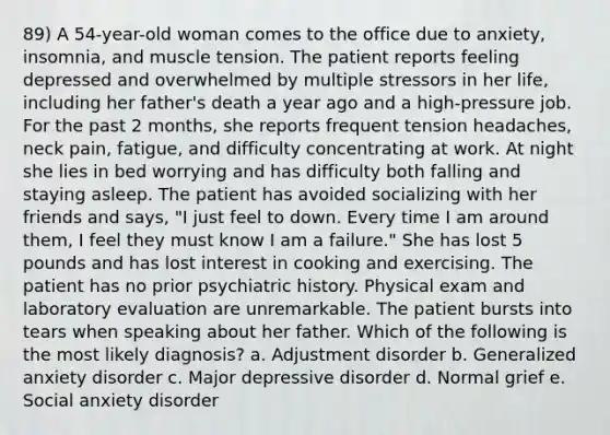 89) A 54-year-old woman comes to the office due to anxiety, insomnia, and muscle tension. The patient reports feeling depressed and overwhelmed by multiple stressors in her life, including her father's death a year ago and a high-pressure job. For the past 2 months, she reports frequent tension headaches, neck pain, fatigue, and difficulty concentrating at work. At night she lies in bed worrying and has difficulty both falling and staying asleep. The patient has avoided socializing with her friends and says, "I just feel to down. Every time I am around them, I feel they must know I am a failure." She has lost 5 pounds and has lost interest in cooking and exercising. The patient has no prior psychiatric history. Physical exam and laboratory evaluation are unremarkable. The patient bursts into tears when speaking about her father. Which of the following is the most likely diagnosis? a. Adjustment disorder b. Generalized anxiety disorder c. Major depressive disorder d. Normal grief e. Social anxiety disorder