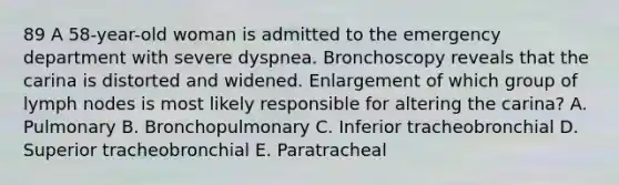 89 A 58-year-old woman is admitted to the emergency department with severe dyspnea. Bronchoscopy reveals that the carina is distorted and widened. Enlargement of which group of lymph nodes is most likely responsible for altering the carina? A. Pulmonary B. Bronchopulmonary C. Inferior tracheobronchial D. Superior tracheobronchial E. Paratracheal