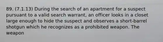 89. (7.1.13) During the search of an apartment for a suspect pursuant to a valid search warrant, an officer looks in a closet large enough to hide the suspect and observes a short-barrel shotgun which he recognizes as a prohibited weapon. The weapon