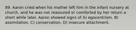 89. Aaron cried when his mother left him in the infant nursery at church, and he was not reassured or comforted by her return a short while later. Aaron showed signs of A) egocentrism. B) assimilation. C) conservation. D) insecure attachment.