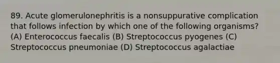 89. Acute glomerulonephritis is a nonsuppurative complication that follows infection by which one of the following organisms? (A) Enterococcus faecalis (B) Streptococcus pyogenes (C) Streptococcus pneumoniae (D) Streptococcus agalactiae