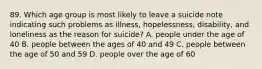 89. Which age group is most likely to leave a suicide note indicating such problems as illness, hopelessness, disability, and loneliness as the reason for suicide? A. people under the age of 40 B. people between the ages of 40 and 49 C. people between the age of 50 and 59 D. people over the age of 60