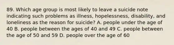 89. Which age group is most likely to leave a suicide note indicating such problems as illness, hopelessness, disability, and loneliness as the reason for suicide? A. people under the age of 40 B. people between the ages of 40 and 49 C. people between the age of 50 and 59 D. people over the age of 60