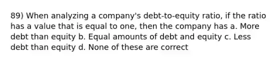 89) When analyzing a company's debt-to-equity ratio, if the ratio has a value that is equal to one, then the company has a. More debt than equity b. Equal amounts of debt and equity c. Less debt than equity d. None of these are correct