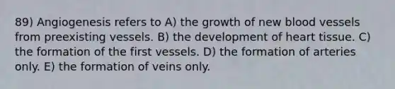 89) Angiogenesis refers to A) the growth of new blood vessels from preexisting vessels. B) the development of heart tissue. C) the formation of the first vessels. D) the formation of arteries only. E) the formation of veins only.