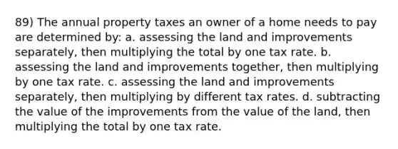 89) The annual property taxes an owner of a home needs to pay are determined by: a. assessing the land and improvements separately, then multiplying the total by one tax rate. b. assessing the land and improvements together, then multiplying by one tax rate. c. assessing the land and improvements separately, then multiplying by different tax rates. d. subtracting the value of the improvements from the value of the land, then multiplying the total by one tax rate.