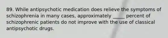 89. While antipsychotic medication does relieve the <a href='https://www.questionai.com/knowledge/kmjmjrV1wX-symptoms-of-schizophrenia' class='anchor-knowledge'>symptoms of schizophrenia</a> in many cases, approximately _____ percent of schizophrenic patients do not improve with the use of classical antipsychotic drugs.