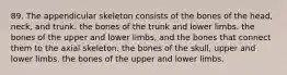 89. The appendicular skeleton consists of the bones of the head, neck, and trunk. the bones of the trunk and lower limbs. the bones of the upper and lower limbs, and the bones that connect them to the axial skeleton. the bones of the skull, upper and lower limbs. the bones of the upper and lower limbs.