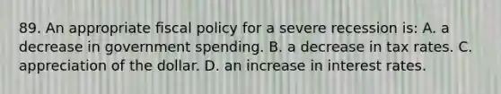 89. An appropriate <a href='https://www.questionai.com/knowledge/kPTgdbKdvz-fiscal-policy' class='anchor-knowledge'>fiscal policy</a> for a severe recession is: A. a decrease in government spending. B. a decrease in tax rates. C. appreciation of the dollar. D. an increase in interest rates.