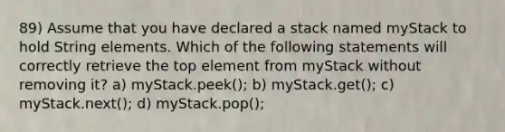 89) Assume that you have declared a stack named myStack to hold String elements. Which of the following statements will correctly retrieve the top element from myStack without removing it? a) myStack.peek(); b) myStack.get(); c) myStack.next(); d) myStack.pop();