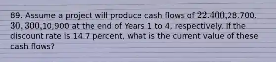 89. Assume a project will produce cash flows of 22.400,28.700. 30,300,10,900 at the end of Years 1 to 4, respectively. If the discount rate is 14.7 percent, what is the current value of these cash flows?