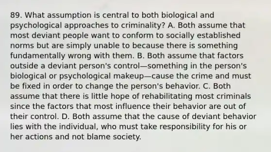 89. What assumption is central to both biological and psychological approaches to criminality? A. Both assume that most deviant people want to conform to socially established norms but are simply unable to because there is something fundamentally wrong with them. B. Both assume that factors outside a deviant person's control—something in the person's biological or psychological makeup—cause the crime and must be fixed in order to change the person's behavior. C. Both assume that there is little hope of rehabilitating most criminals since the factors that most influence their behavior are out of their control. D. Both assume that the cause of deviant behavior lies with the individual, who must take responsibility for his or her actions and not blame society.