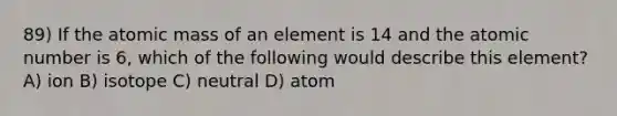 89) If the atomic mass of an element is 14 and the atomic number is 6, which of the following would describe this element? A) ion B) isotope C) neutral D) atom