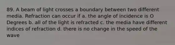 89. A beam of light crosses a boundary between two different media. Refraction can occur if a. the angle of incidence is O Degrees b. all of the light is refracted c. the media have different indices of refraction d. there is no change in the speed of the wave