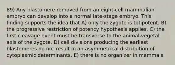 89) Any blastomere removed from an eight-cell mammalian embryo can develop into a normal late-stage embryo. This finding supports the idea that A) only the zygote is totipotent. B) the progressive restriction of potency hypothesis applies. C) the first cleavage event must be transverse to the animal-vegetal axis of the zygote. D) cell divisions producing the earliest blastomeres do not result in an asymmetrical distribution of cytoplasmic determinants. E) there is no organizer in mammals.