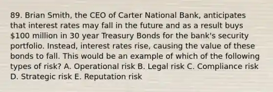 89. Brian Smith, the CEO of Carter National Bank, anticipates that interest rates may fall in the future and as a result buys 100 million in 30 year Treasury Bonds for the bank's security portfolio. Instead, interest rates rise, causing the value of these bonds to fall. This would be an example of which of the following types of risk? A. Operational risk B. Legal risk C. Compliance risk D. Strategic risk E. Reputation risk