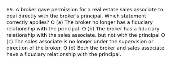 89. A broker gave permission for a real estate sales associate to deal directly with the broker's principal. Which statement correctly applies? O (a) The broker no longer has a fiduciary relationship with the principal. O (b) The broker has a fiduciary relationship with the sales associate, but not with the principal O (c) The sales associate is no longer under the supervision or direction of the broker. O (d) Both the broker and sales associate have a fiduciary relationship with the principal.