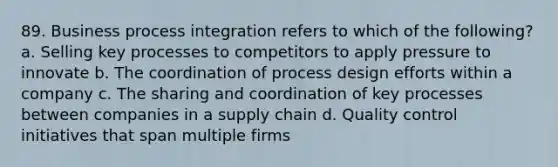 89. Business process integration refers to which of the following? a. Selling key processes to competitors to apply pressure to innovate b. The coordination of process design efforts within a company c. The sharing and coordination of key processes between companies in a supply chain d. Quality control initiatives that span multiple firms