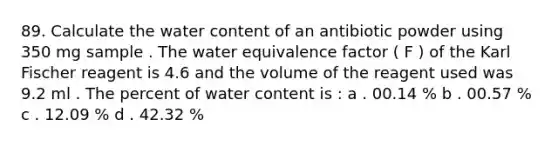 89. Calculate the water content of an antibiotic powder using 350 mg sample . The water equivalence factor ( F ) of the Karl Fischer reagent is 4.6 and the volume of the reagent used was 9.2 ml . The percent of water content is : a . 00.14 % b . 00.57 % c . 12.09 % d . 42.32 %