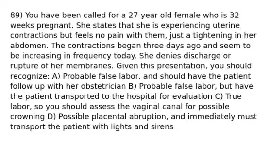 89) You have been called for a 27-year-old female who is 32 weeks pregnant. She states that she is experiencing uterine contractions but feels no pain with them, just a tightening in her abdomen. The contractions began three days ago and seem to be increasing in frequency today. She denies discharge or rupture of her membranes. Given this presentation, you should recognize: A) Probable false labor, and should have the patient follow up with her obstetrician B) Probable false labor, but have the patient transported to the hospital for evaluation C) True labor, so you should assess the vaginal canal for possible crowning D) Possible placental abruption, and immediately must transport the patient with lights and sirens