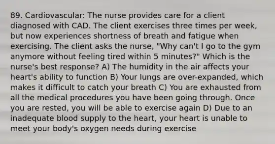 89. Cardiovascular: The nurse provides care for a client diagnosed with CAD. The client exercises three times per week, but now experiences shortness of breath and fatigue when exercising. The client asks the nurse, "Why can't I go to the gym anymore without feeling tired within 5 minutes?" Which is the nurse's best response? A) The humidity in the air affects your heart's ability to function B) Your lungs are over-expanded, which makes it difficult to catch your breath C) You are exhausted from all the medical procedures you have been going through. Once you are rested, you will be able to exercise again D) Due to an inadequate blood supply to the heart, your heart is unable to meet your body's oxygen needs during exercise