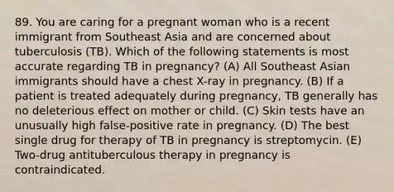 89. You are caring for a pregnant woman who is a recent immigrant from Southeast Asia and are concerned about tuberculosis (TB). Which of the following statements is most accurate regarding TB in pregnancy? (A) All Southeast Asian immigrants should have a chest X-ray in pregnancy. (B) If a patient is treated adequately during pregnancy, TB generally has no deleterious effect on mother or child. (C) Skin tests have an unusually high false-positive rate in pregnancy. (D) The best single drug for therapy of TB in pregnancy is streptomycin. (E) Two-drug antituberculous therapy in pregnancy is contraindicated.