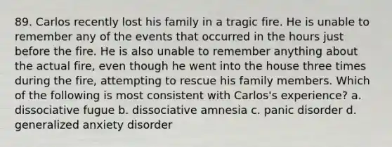 89. Carlos recently lost his family in a tragic fire. He is unable to remember any of the events that occurred in the hours just before the fire. He is also unable to remember anything about the actual fire, even though he went into the house three times during the fire, attempting to rescue his family members. Which of the following is most consistent with Carlos's experience? a. dissociative fugue b. dissociative amnesia c. panic disorder d. generalized anxiety disorder