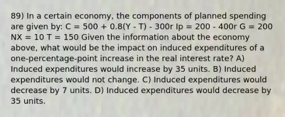 89) In a certain economy, the components of planned spending are given by: C = 500 + 0.8(Y - T) - 300r Ip = 200 - 400r G = 200 NX = 10 T = 150 Given the information about the economy above, what would be the impact on induced expenditures of a one-percentage-point increase in the real interest rate? A) Induced expenditures would increase by 35 units. B) Induced expenditures would not change. C) Induced expenditures would decrease by 7 units. D) Induced expenditures would decrease by 35 units.