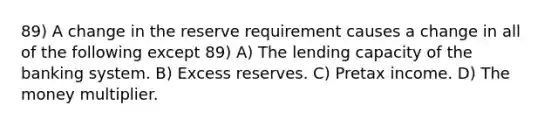 89) A change in the reserve requirement causes a change in all of the following except 89) A) The lending capacity of the banking system. B) Excess reserves. C) Pretax income. D) The money multiplier.