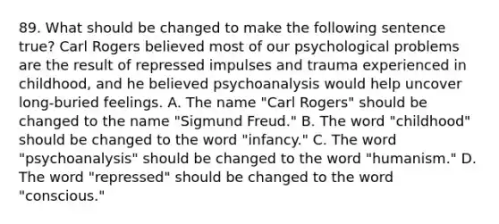 89. What should be changed to make the following sentence true? Carl Rogers believed most of our psychological problems are the result of repressed impulses and trauma experienced in childhood, and he believed psychoanalysis would help uncover long-buried feelings. A. The name "Carl Rogers" should be changed to the name "Sigmund Freud." B. The word "childhood" should be changed to the word "infancy." C. The word "psychoanalysis" should be changed to the word "humanism." D. The word "repressed" should be changed to the word "conscious."