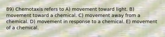 89) Chemotaxis refers to A) movement toward light. B) movement toward a chemical. C) movement away from a chemical. D) movement in response to a chemical. E) movement of a chemical.