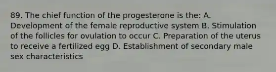 89. The chief function of the progesterone is the: A. Development of the female reproductive system B. Stimulation of the follicles for ovulation to occur C. Preparation of the uterus to receive a fertilized egg D. Establishment of secondary male sex characteristics