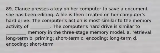 89. Clarice presses a key on her computer to save a document she has been editing. A file is then created on her computer's hard drive. The computer's action is most similar to the memory activity of _________. The computer's hard drive is similar to _________ memory in the three-stage memory model. a. retrieval; long-term b. priming; short-term c. encoding; long-term d. encoding; short-term