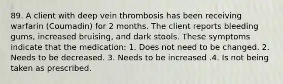 89. A client with deep vein thrombosis has been receiving warfarin (Coumadin) for 2 months. The client reports bleeding gums, increased bruising, and dark stools. These symptoms indicate that the medication: 1. Does not need to be changed. 2. Needs to be decreased. 3. Needs to be increased .4. Is not being taken as prescribed.