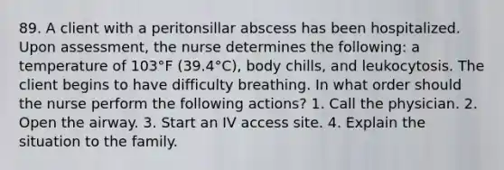 89. A client with a peritonsillar abscess has been hospitalized. Upon assessment, the nurse determines the following: a temperature of 103°F (39.4°C), body chills, and leukocytosis. The client begins to have difficulty breathing. In what order should the nurse perform the following actions? 1. Call the physician. 2. Open the airway. 3. Start an IV access site. 4. Explain the situation to the family.