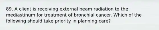 89. A client is receiving external beam radiation to the mediastinum for treatment of bronchial cancer. Which of the following should take priority in planning care?