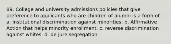 89. College and university admissions policies that give preference to applicants who are children of alumni is a form of a. institutional discrimination against minorities. b. Affirmative Action that helps minority enrollment. c. reverse discrimination against whites. d. de jure segregation.