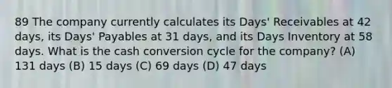 89 The company currently calculates its Days' Receivables at 42 days, its Days' Payables at 31 days, and its Days Inventory at 58 days. What is the cash conversion cycle for the company? (A) 131 days (B) 15 days (C) 69 days (D) 47 days