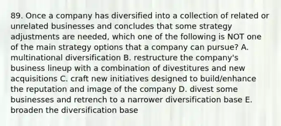 89. Once a company has diversified into a collection of related or unrelated businesses and concludes that some strategy adjustments are needed, which one of the following is NOT one of the main strategy options that a company can pursue? A. multinational diversification B. restructure the company's business lineup with a combination of divestitures and new acquisitions C. craft new initiatives designed to build/enhance the reputation and image of the company D. divest some businesses and retrench to a narrower diversification base E. broaden the diversification base