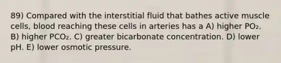 89) Compared with the interstitial fluid that bathes active muscle cells, blood reaching these cells in arteries has a A) higher PO₂. B) higher PCO₂. C) greater bicarbonate concentration. D) lower pH. E) lower osmotic pressure.