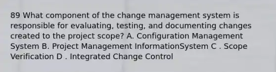 89 What component of the change management system is responsible for evaluating, testing, and documenting changes created to the project scope? A. Configuration Management System B. Project Management InformationSystem C . Scope Verification D . Integrated Change Control