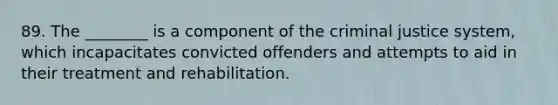 89. The ________ is a component of <a href='https://www.questionai.com/knowledge/kuANd41CrG-the-criminal-justice-system' class='anchor-knowledge'>the criminal justice system</a>, which incapacitates convicted offenders and attempts to aid in their treatment and rehabilitation.