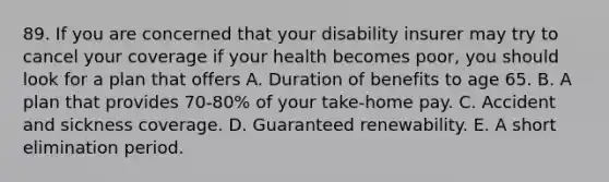 89. If you are concerned that your disability insurer may try to cancel your coverage if your health becomes poor, you should look for a plan that offers A. Duration of benefits to age 65. B. A plan that provides 70-80% of your take-home pay. C. Accident and sickness coverage. D. Guaranteed renewability. E. A short elimination period.