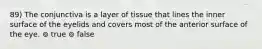 89) The conjunctiva is a layer of tissue that lines the inner surface of the eyelids and covers most of the anterior surface of the eye. ⊚ true ⊚ false