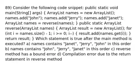 89) Consider the following code snippet: public static void main(String[] args) ( ArrayList names = new ArrayList (); names.add("John"); names.add("Jerry"); names.add("Janet"); ArrayList names = reverse(names); ) public static ArrayList reverse(ArrayList names) ( ArrayList result = new ArrayList (); for (int i = names.size() - 1; i >= 0; i--) { result.add(names.get(i)); ) return result; } Which statement is true after the main method is executed? a) names contains "Janet", "Jerry", "John" in this order b) names contains "John", "Jerry", "Janet" in this order c) reverse method has a bound error d) Compilation error due to the return statement in reverse method