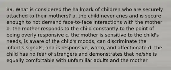 89. What is considered the hallmark of children who are securely attached to their mothers? a. the child never cries and is secure enough to not demand face-to-face interactions with the mother b. the mother responds to the child constantly to the point of being overly responsive c. the mother is sensitive to the child's needs, is aware of the child's moods, can discriminate the infant's signals, and is responsive, warm, and affectionate d. the child has no fear of strangers and demonstrates that he/she is equally comfortable with unfamiliar adults and the mother